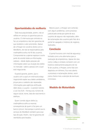 Empréstimos




 Oportunidades de melhoria                     Mesmo assim, o Prosper vem sofrendo
                                              com alguns problemas, como processo
 Toda essa popularidade, porém, não se
                                              judicial pela venda por parte de seus
reflete em serviços ou garantias para os
                                              usuários de seguros não registrados; além
usuários. O internauta que contrata ou
                                              de reclamações dos usuários pelo fato de o
faz um empréstimo não tem garantias de
                                              portal ter apagado o histórico de negócios
que receberá o valor prometido. Apesar
                                              realizados.
de o Prosper ter convênio direto com o
WestBank, ele não se responsabiliza pela       Conclusão
inadimplência e/ou má fé dos usuários.
                                               O portal funciona com nível de segurança
Compromete-se a apenas repassar à outra
                                              limitado como uma alternativa para a
parte do acordo todas as informações
                                              realização de empréstimos. Apesar de sites
cabíveis – desde dados pessoais até
                                              como o eBay e similares contarem com um
informações sobre sua situação de crédito
                                              histórico relativamente pequeno de má
no mercado - sobre a pessoa com a qual
                                              fé de usuários, o Prosper, como lida com
está negociando.
                                              depósitos em dinheiro, fica mais aberto
 O portal garante, porém, que o               a processos e reclamações diretas, assim
usuário com o qual um internauta esteja       como chama mais a atenção de eventuais
negociando expõe seus dados verdadeiros,      criminosos.
já que para o cadastro são repassadas
informações para agências antifraude.
Além disso, o usuário – o portal é restrito     Modelo de Maturidade
a uso nos EUA – forneça seu número de
seguro social, nome, data de nascimento e
telefone.

 Quem comete algum delito ou
inadimplência sofre as mesmas
consequências de quem o faz para um
banco comum. Isso porque o portal usa os
serviços do WestBank também para esse
tipo de ação. Porém, não há garantias de
reembolso para lesados.                                               Executar transações
                                                                        colaborativas

                                                                                             63


                                                                  © TerraForum Consultores
 