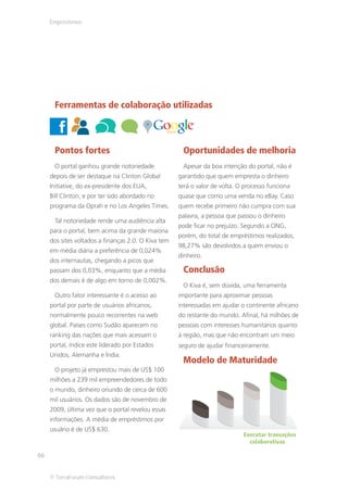 Empréstimos




      Ferramentas de colaboração utilizadas



      Pontos fortes                                   Oportunidades de melhoria
      O portal ganhou grande notoriedade              Apesar da boa intenção do portal, não é
     depois de ser destaque na Clinton Global        garantido que quem empresta o dinheiro
     Initiative, do ex-presidente dos EUA,           terá o valor de volta. O processo funciona
     Bill Clinton; e por ter sido abordado no        quase que como uma venda no eBay. Caso
     programa da Oprah e no Los Angeles Times.       quem recebe primeiro não cumpra com sua
                                                     palavra, a pessoa que passou o dinheiro
      Tal notoriedade rende uma audiência alta
                                                     pode ficar no prejuízo. Segundo a ONG,
     para o portal, bem acima da grande maioria
                                                     porém, do total de empréstimos realizados,
     dos sites voltados a finanças 2.0. O Kiva tem
                                                     98,27% são devolvidos a quem enviou o
     em média diária a preferência de 0,024%
                                                     dinheiro.
     dos internautas, chegando a picos que
     passam dos 0,03%, enquanto que a média           Conclusão
     dos demais é de algo em torno de 0,002%.
                                                      O Kiva é, sem dúvida, uma ferramenta
      Outro fator interessante é o acesso ao         importante para aproximar pessoas
     portal por parte de usuários africanos,         interessadas em ajudar o continente africano
     normalmente pouco recorrentes na web            do restante do mundo. Afinal, há milhões de
     global. Países como Sudão aparecem no           pessoas com interesses humanitários quanto
     ranking das nações que mais acessam o           à região, mas que não encontram um meio
     portal, índice este liderado por Estados        seguro de ajudar financeiramente.
     Unidos, Alemanha e Índia.
                                                      Modelo de Maturidade
      O projeto já emprestou mais de US$ 100
     milhões a 239 mil empreendedores de todo
     o mundo, dinheiro oriundo de cerca de 600
     mil usuários. Os dados são de novembro de
     2009, última vez que o portal revelou essas
     informações. A média de empréstimos por
     usuário é de US$ 630.
                                                                             Executar transações
                                                                               colaborativas

66


     © TerraForum Consultores
 
