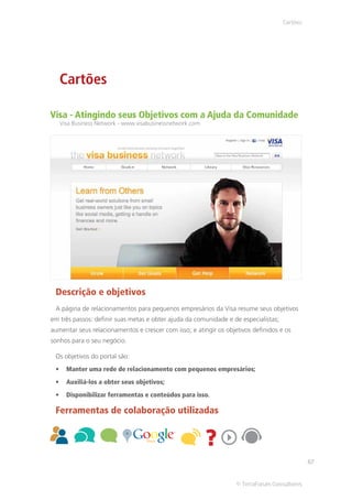 Cartões




   Cartões

Visa - Atingindo seus Objetivos com a Ajuda da Comunidade
   Visa Business Network - www.visabusinessnetwork.com




 Descrição e objetivos
 A página de relacionamentos para pequenos empresários da Visa resume seus objetivos
em três passos: definir suas metas e obter ajuda da comunidade e de especialistas;
aumentar seus relacionamentos e crescer com isso; e atingir os objetivos definidos e os
sonhos para o seu negócio.

 Os objetivos do portal são:
     Manter uma rede de relacionamento com pequenos empresários;
     Auxiliá-los a obter seus objetivos;
     Disponibilizar ferramentas e conteúdos para isso.

 Ferramentas de colaboração utilizadas




                                                                                               67


                                                                   © TerraForum Consultores
 