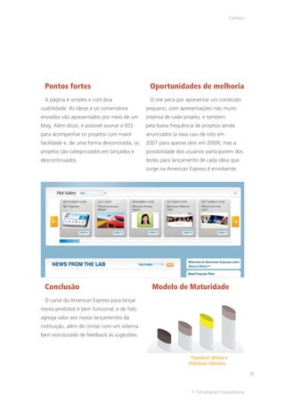 Cartões




 Pontos fortes                                 Oportunidades de melhoria
 A página é simples e com boa                  O site peca por apresentar um conteúdo
usabilidade. As ideias e os comentários       pequeno, com apresentações não muito
enviados são apresentados por meio de um      extensa de cada projeto, e também
blog. Além disso, é possível assinar o RSS    pela baixa frequência de projetos sendo
para acompanhar os projetos com maior         anunciados (a taxa caiu de oito em
facilidade e, de uma forma descontraída, os   2007 para apenas dois em 2009), mas a
projetos são categorizados em lançados e      possibilidade dos usuários participarem dos
descontinuados.                               testes para lançamento de cada ideia que
                                              surge na American Express é envolvente.




 Conclusão                                      Modelo de Maturidade
 O canal da American Express para lançar
novos produtos é bem funcional, e de fato
agrega valor aos novos lançamentos da
instituição, além de contar com um sistema
bem estruturado de feedback às sugestões.



                                                                  Capturar ideias e
                                                                 Fidelizar Clientes

                                                                                                71


                                                                  © TerraForum Consultores
 