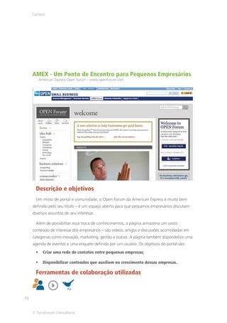 Cartões




     AMEX - Um Ponto de Encontro para Pequenos Empresários
        American Express Open Forum - www.openforum.com




      Descrição e objetivos
      Um misto de portal e comunidade, o Open Forum da American Express é muito bem
     definido pelo seu título – é um espaço aberto para que pequenos empresários discutam
     diversos assuntos de seu interesse.

      Além de possibilitar essa troca de conhecimentos, a página armazena um vasto
     conteúdo de interesse dos empresários – são vídeos, artigos e discussões acomodadas em
     categorias como inovação, marketing, gestão e outras. A página também disponibiliza uma
     agenda de eventos e uma enquete definida por um usuário. Os objetivos do portal são:
          Criar uma rede de contatos entre pequenas empresas;

          Disponibilizar conteúdos que auxiliem no crescimento dessas empresas.

      Ferramentas de colaboração utilizadas



72


     © TerraForum Consultores
 