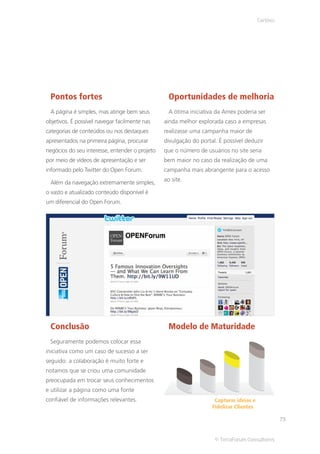 Cartões




 Pontos fortes                                    Oportunidades de melhoria
 A página é simples, mas atinge bem seus          A ótima iniciativa da Amex poderia ser
objetivos. É possível navegar facilmente nas    ainda melhor explorada caso a empresas
categorias de conteúdos ou nos destaques        realizasse uma campanha maior de
apresentados na primeira página, procurar       divulgação do portal. É possível deduzir
negócios do seu interesse, entender o projeto   que o número de usuários no site seria
por meio de vídeos de apresentação e ser        bem maior no caso da realização de uma
informado pelo Twitter do Open Forum.           campanha mais abrangente para o acesso
                                                ao site.
 Além da navegação extremamente simples,
o vasto e atualizado conteúdo disponível é
um diferencial do Open Forum.




 Conclusão                                        Modelo de Maturidade
 Seguramente podemos colocar essa
iniciativa como um caso de sucesso a ser
seguido: a colaboração é muito forte e
notamos que se criou uma comunidade
preocupada em trocar seus conhecimentos
e utilizar a página como uma fonte
confiável de informações relevantes.                                Capturar ideias e
                                                                   Fidelizar Clientes

                                                                                                  73


                                                                    © TerraForum Consultores
 