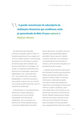 V - Quatro (de)graus para a colaboração




“         A grande concentração do subconjunto de
        instituições financeiras que escolhemos estão
        já aproveitando da Web 2.0 para capturar e
        fidelizar clientes.




 Do subconjunto de instituições               forma. Falta pouco, no entanto, para que
financeiras estudadas, apenas o HSBC no       aproveitem das possibilidades abertas
Facebook apresentou em seu estágio mais       pela Web 2.0 para capturar e fidelizar
inicial no modelo evolutivo: a concentração   os clientes. Aprender com os pessoas é
dos esforços em informação à sua base         muito diferente de transformá-las em
de clientes apesar de ter adotado uma         clientes e, sonho de todo marqueteiro, em
ferramenta da Web 2.0, o Facebook. Ao         evangelistas de seus serviços.
manter um ambiente reconhecido como
                                               A grande concentração do subconjunto
dinâmico sem atualizações, espaço para
                                              de instituições financeiras que escolhemos
colaboração e uma “postura de web
                                              estão já aproveitando da Web 2.0 para
2.0”, sem medo de ouvir comentários
                                              capturar e fidelizar clientes. Continuam
desagradáveis, o canal não ecoa para a
                                              informando e realizando transações
comunidade. É apenas mais um canal de
                                              com cada um deles pelas plataformas
comunicação de dentro para fora, não um
                                              tradicionais, mas empregam o Twitter para
ambiente de colaboração.
                                              informar e capturar tendências, assim
 O Nicolet Bank e a Visa aparentemente        como editar toda a comunicação em sua
optaram por conduzir pesquisas e              essência para economizar tempo de seus
se relacionar com os seus clientes            clientes. Mantém blogs para que clientes
empregando as ferramentas de                  falem de suas vitórias e derrotas no dia-
colaboração. Com isso, passam a se            a-dia com suas instituições financeiras.
beneficiar do imenso laboratório que a        Essas instituições financeiras percebem
sua base de colaboradores voluntários         que a propaganda feita pelos seus clientes

                                                                                                75


                                                                   © TerraForum Consultores
 