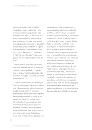 V - Quatro (de)graus para a colaboração




     geram mais impacto que o dinheiro             os programas transacionais de bancos
     investido em canais tradicionais – pelo       ou corretoras de valores, com cadastros
     menos para os clientes que usam essas         e senhas. A intermediação financeira é
     ferramentas de Web 2.0. Ainda que não         substituída por uma facilitação entre partes
     tenha sido mencionado anteriormente,          interessadas, como é o caso da Covestor
     este posicionamento pode ser a postura        ou do SmartyPig, ou da Prosper e da Kiva.
     esperada pelos bancarizáveis da Geração Y:    Todos os elementos escolhidos neste
     transparente, direto, em todos os lugares,    subconjunto de instituições financeiras
     a qualquer hora. Quem conta a história        estão adiante de seus concorrentes e
     de sucesso (“#recomendo”) ou fracasso         buscando maneiras novas de se relacionar
     (“#fail”!) é outro Geração Y, não aquele      com os seus públicos. Se uma instituição
     pessoal em terno de lã e abotoaduras de       financeira quiser implantar uma estratégia
     ouro.                                         séria de relacionamento empregando
                                                   as ferramentas Web 2.0, se deparará
      O Santander Sustentabilidade informa,
                                                   com uma barreira cultural antes de mais
     relaciona, fideliza e executa as transações
                                                   nada: instalar e colocar para funcionar
     relativas à sustentabilidade – e só não
                                                   as ferramentas de Web 2.0 é tranquilo.
     está no degrau mais elevado porque não
                                                   Manter as iniciativas funcionando requer
     executam transações financeiras utilizando
                                                   habilidades específicas de mediação, de
     as ferramentas 2.0.
                                                   geração de conteúdo e de animação de
      Chegar ao ponto em que as instituições       comunidades, além dos desafios de papéis
     financeiras empregam plataformas abertas      e responsabilidades diferentes do que
     e de colaboração para realizar transações     existem nas áreas de TI, de Marketing e de
     colaborativas é, acima de tudo, uma           Comunicação das instituições financeiras.
     demonstração de coragem nessa indústria
     extremamente regulada. A limitação do
     escopo das transações permite o uso.
     As instituições financeiras passam a ser
     mediadoras entre aqueles que podem
     emprestar ou investir e os que querem
     tomar empréstimos ou aceitar sócios nos
     seus empreendimentos. A plataforma
     muda para um sistema mais parecido com

76


     © TerraForum Consultores
 