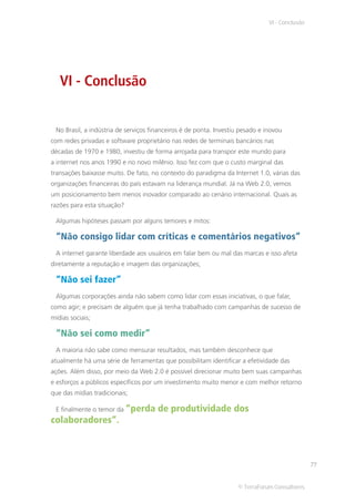 VI - Conclusão




   VI - Conclusão


 No Brasil, a indústria de serviços financeiros é de ponta. Investiu pesado e inovou
com redes privadas e software proprietário nas redes de terminais bancários nas
décadas de 1970 e 1980, investiu de forma arrojada para transpor este mundo para
a internet nos anos 1990 e no novo milênio. Isso fez com que o custo marginal das
transações baixasse muito. De fato, no contexto do paradigma da Internet 1.0, várias das
organizações financeiras do país estavam na liderança mundial. Já na Web 2.0, vemos
um posicionamento bem menos inovador comparado ao cenário internacional. Quais as
razões para esta situação?

 Algumas hipóteses passam por alguns temores e mitos:

 “Não consigo lidar com críticas e comentários negativos”
 A internet garante liberdade aos usuários em falar bem ou mal das marcas e isso afeta
diretamente a reputação e imagem das organizações;

 “Não sei fazer”
 Algumas corporações ainda não sabem como lidar com essas iniciativas, o que falar,
como agir; e precisam de alguém que já tenha trabalhado com campanhas de sucesso de
mídias sociais;

 “Não sei como medir”
 A maioria não sabe como mensurar resultados, mas também desconhece que
atualmente há uma série de ferramentas que possibilitam identificar a efetividade das
ações. Além disso, por meio da Web 2.0 é possível direcionar muito bem suas campanhas
e esforços a públicos específicos por um investimento muito menor e com melhor retorno
que das mídias tradicionais;

 E finalmente o temor da “perda       de produtividade dos
colaboradores”.



                                                                                                77


                                                                   © TerraForum Consultores
 