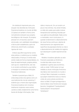 VI - Conclusão




      Um obstáculo importante para uma            sobre si mesma etc. Em um cenário um
     atuação mais decidida das instituições       pouco mais otimista, mas ainda limitado,
     financeiras brasileiras no mundo da Web      as redes são usadas para ações criativas
     2.0 parece ser também a forma como           temporárias de marketing induzidas por
     normalmente conduzem seus projetos           suas agências de publicidade. Nada contra
     tecnológicos e de inovação. Os projetos      a criatividade, mas é muito pouco. A
     precisam ter um business case bem            questão fundamental é o desenvolvimento
     estruturado, com viabilidade mercadológica   de novas formas contínuas e abertas de
     e técnica bem estabelecida a partir de       relacionamento com segmentos bem
     referenciais, benchmarks e avaliação         específicos da população (clientes ou não) e
     rigorosa de riscos.                          o desenvolvimento de modelos de negócios
                                                  que alavanquem o poder exponencial das
      Embora seja difícil argumentar contra
                                                  redes.
     estas práticas, é evidente que os modelos
     relacionados a Finanças 2.0 ainda estão       Modelos inovadores aplicados ao setor
     sendo criados de forma empreendedora, na     financeiro associados ao fenômeno
     base da experimentação, projetos pilotos,    mundial das redes sociais irão se
     start-ups etc. Evidentemente, este não       estabelecer e ganhar peso econômico,
     é um cenário confortável ou que tipifica     cedo ou tarde. É difícil prever em que
     a inovação no contexto das intituições       medidas as atuais instituições financeiras
     financeiras tradicionais.                    irão liderar este movimento no mundo e
                                                  no Brasil. Não é improvável, no entanto,
      Também é possível que a Web 2.0
                                                  que players totalmente novos ou mesmo
     ainda esteja sendo vista apenas como um
                                                  vindos de outros setores econômicos
     canal adicional do mix de marketing. É
                                                  ativos na Web 2.0 sejam protagonistas e
     evidente que a maioria das organizações
                                                  mesmo líderes nesta fronteira de inovação
     financeiras brasileiras tem iniciativas
                                                  bancária: Googlebank? Facebookbank?
     totalmente incipientes neste cenário
                                                  Starbucksbank? Amazonbank?
     usando as redes simplesmente como forma
                                                  Twitterbank?
     barata de divulgar informações, falar




78


     © TerraForum Consultores
 