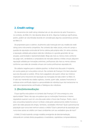 VI - Conclusão




 2. Credit rating:
 Os mecanismos de credit rating individual são um dos alicerces do setor financeiro e,
no contexto, da Web 2.0, não deverão deixar de sê-lo. Algumas mudanças significativas,
porém, podem ser vislumbradas levando em consideração algumas características centrais
da Web 2.0.

 Do proprietário para o coletivo: atualmente cada instituição tem seu modelo de credit
rating como instrumento competitivo. No contexto das redes sociais, entra em campo a
questão da reputação construída de forma coletiva pela própria rede. Em vários cenários,
a reputação validada pela própria rede dos indivíduos é o grande garantidor de sua
atuação, autenticidade e representatividade. Blogs são mais ou menos críveis conforme
seu page rank, vendedores e compradores de mercados abertos e leilões virtuais adquirem
reputação validada por transações anteriores, profissionais são mais ou menos valiosos
conforme suas redes de conexões virtuais com outros profissionais reputados etc.

 Do cadastro negativo para o cadastro positivo: no Brasil esta discussão é incipiente,
em outros países já é uma prática comum. No contexto de Finanças 2.0 é bem plausível
que esta discussão se acelere. Afinal, bons pagadores vão querer utilizar seu histórico
impecável como mecanismo de reputação nas transações de toda ordem na Web 2.0.
E tudo isso mantendo seus dados sigilosos, criando, quem sabe, avatares financeiros (a
simbiose entre certificado digital e a personalidade do indivíduo) que irão transacionar na
web como representantes certificados e fidedignos dos indivíduos.

 3. (Des)intermediação:
 O que significa esta palavra no contexto das Finanças 2.0? Uma ameaça ou uma
oportunidade? Talvez não seja uma palavra que as instituições financeiras e mesmo
reguladores queiram ouvir em uma discussão sobre o futuro das finanças. Porém, não é
esta uma prática bastante comum no Brasil, onde parte substancial do crédito funciona a
partir das redes pessoais de amigos, familiares, sociedades informais? Qual o percentual da
população que nunca teve nenhum acesso a crédito? Qual o percentual da população que
nunca teve acesso ao crédito com taxas condizentes com seu verdadeiro grau de risco?

 A Web 2.0 está trazendo consigo modelos emergentes de desintermediação,
colocando em contato direto poupadores e investidores; capitalistas e empreendedores;

                                                                                                81


                                                                    © TerraForum Consultores
 