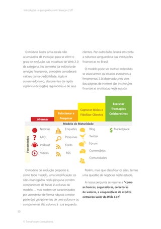 Introdução: o que ganho com Finanças 2.0?




      O modelo ilustra uma escala não               clientes. Por outro lado, levará em conta
     acumulativa de evolução para se aferir o       a natureza vanguardista das instituições
     grau de evolução das iniciativas de Web 2.0    financeiras no Brasil.
     da categoria. No contexto da indústria de
                                                      O modelo pode ser melhor entendido
     serviços financeiros, o modelo considerará
                                                    se associarmos os estados evolutivos a
     valores como credibilidade, sigilo e
                                                    ferramentas 2.0 observadas nos sites
     conservadorismo, decorrentes da rigida
                                                    das páginas de internet das instituições
     vigilância de orgãos reguladores e de seus
                                                    financeiras analisadas neste estudo:




                                                                               Executar
                                                   Capturar Ideias e          Transações
                                  Relacionar e     Fidelizar Clientes        Colaborativas
                     Informar      Pesquisar
                                     Modelo de Maturidade
                       Notícias        Enquetes           Blog                  Marketplace

                       FAQ             Pesquisas          Twitter
       Ferramentas




                                                          Fórum
                       Podcast         Feeds
                                                          Comentários
                       Vídeos           RSS
                                                          Comunidades



      O modelo de evolução proposto é,                Porém, mais que classificar os sites, temos
     como todo modelo, uma simplificação: os        uma questão de negócios neste estudo.
     sites investigados nesta pesquisa contém
                                                      A nossa pergunta se resume a “como
     componentes de todas as colunas do
                                                    os bancos, seguradoras, corretoras
     modelo ... mas podem ser caracterizados
                                                    de valores, e cooperativas de crédito
     por apresentar de forma robusta a maior
                                                    extrairão valor da Web 2.0?”
     parte dos componentes de uma coluna e os
     componentes das colunas à sua esquerda.

10


     © TerraForum Consultores
 