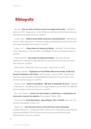 Bibliografia




        Bibliografia

       Achintya - How are banks, financial services leveraging social media – 2020Social –
     Janeiro de 2010 – Disponível em: http://2020social.com/how-are-banks-financial-services-
     leveraging-social-media/ Acesso em: jan/2010

       Cocheo, Steve – Banks & Social Media: shred your marketing beliefs – ABA Banking
     Journal – 2009. Disponível em: http://www.ababj.com/briefing/banks-social-media-shred-
     your-marketing-beliefs.html Acesso em: jan/2010

       Cohen, Lon S. – 5 Ways Banks Are Using Social Media – Mashable: The Social Media
     Guide. Disponível em: http://mashable.com/2009/09/11/banks-social-media/ Acesso em:
     jan/2010

       Credit Card Daily – How Banks Are Using Social Media – Dezembro de 2009 –
     Disponível em: http://www.creditcardfinder.com.au/how-banks-are-using-social-media.
     html Acesso em: jan/2010

       IstoÉ Dinheiro número 658. “Banco para quê?”. Editora Três. RJ, 2010.

       Owyang, Jeremiah – Ongoing list of Social Media Efforts from Banks, Credit Card,
     Financial Institutions and Lenders – Web Strategy – Junho de 2008 – Disponível em:
     http://www.web-strategist.com/blog/2008/06/23/ongoing-list-of-social-media-in-the-
     financial-industry/ Acesso em: jan/2010

       Sheehan, Kellie - Banks & Social Media – Will Slow & Steady Win the Race? – B2B Bliss
     – Disponível em: http://blog.blisspr.com/uncategorized/banks-social-media-%E2%80%93-
     will-slow-steady-win-the-race/ Acesso em: jan/2010

       Terra, José Cláudio C. Gestão 2.0: como integrar a colaboração e a participação em
     massa para o sucesso nos negócios. Rio de Janeiro: Elsevier, 2009.

       The Economist. Social Networking – Special Report. 30/1 a 5/2/2010. Nova York. The
     Economist Newspaper Limited, 2010.

       Yeadon, Ken – How financial services can benefit from social networking –
     ComputerWeekly.com – Fevereiro de 2009 – Disponível em: http://www.computerweekly.
     com/Articles/2009/02/12/234773/how-financial-services-can-benefit-from-social-
     networking.htm Acesso em: jan/2010

92


     © TerraForum Consultores
 