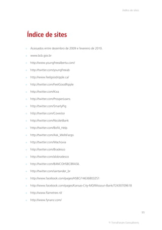 Índice de sites




Índice de sites
 Acessados entre dezembro de 2009 e fevereiro de 2010.

 www.bcb.gov.br

 http://www.youngfreealberta.com/

 http://twitter.com/youngfreeab

 http://www.feelgoodripple.ca/

 http://twitter.com/FeelGoodRipple

 http://twitter.com/Kiva

 http://twitter.com/ProsperLoans

 http://twitter.com/SmartyPig

 http://twitter.com/Covestor

 http://twitter.com/NicoletBank

 http://twitter.com/BofA_Help

 http://twitter.com/Ask_WellsFargo

 http://twitter.com/Wachovia

 http://twitter.com/Bradesco

 http://twitter.com/alobradesco

 http://twitter.com/BANCOHSBCBRASIL

 http://twitter.com/santander_br

 http://www.facebook.com/pages/HSBC/14636803251

 http://www.facebook.com/pages/Kansas-City-MO/Missouri-Bank/72430709618

 http://www.flametree.nl/

 http://www.fynanz.com/



                                                                                     93


                                                         © TerraForum Consultores
 