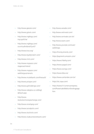 Índice de sites




           http://www.geezeo.com/                 http://www.wesabe.com/

           http://www.gstock.com/                 http://www.wikinvest.com/

           http://www.ingblogs.com/               http://www.wintrade.com.br/
           mycupofcha/
                                                  http://www.xoom.com/
           http://www.ingblogs.com/
                                                  http://www.youtube.com/user/
           ourvirtualholland/?p=67
                                                  wellsfargo
           http://www.kiva.org/
                                                  https://money.strands.com/
           http://www.loyaltymatch.com/
                                                  https://payments.amazon.com/
           http://www.mint.com/
                                                  https://www.fidelity.com/
           http://www.myspace.com/
                                                  https://www.paypal.com/
           stagecoachisland
                                                  https://www.wonga.com/
           http://www.myspace.com/
           wellsfargocenterarts                   https://www.bbva.es/

           http://www.nicoletbank.com/thevault/   https://www.santander.com.br/

           http://www.prosper.com/                https://uk.zopa.com/

           http://www.pyfchallenge.com/           https://www213.americanexpress.
                                                  com/PowerLabsWeb/un/landingpage.
           http://www.raboplus.co.nz/blog/
                                                  htm
           default.aspx

           http://www.
           revolutionmoneyexchange.com/

           http://www.smartypig.com/

           http://www.socialpicks.com/

           http://www.stocktickr.com/

           http://www.visabusinessnetwork.com/


94


     © TerraForum Consultores
 