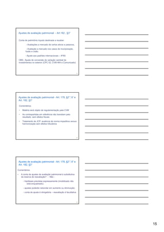 Ajustes de avaliação patrimonial - Art.182 , §3°

    Conta de patrimônio líquido destinada a receber:

             - Avaliações a mercado de certos ativos e passivos;

             - Avaliação a mercado nos casos de incorporação,
            fusão e cisão;

            - Ajuste aos padrões internacionais – IFRS

    OBS.: Ajuste de conversão de variação cambial de
    investimentos no exterior (CPC 02, CVM 464 e Comunicado)




                                                                        43




    Ajustes de avaliação patrimonial - Art. 178, §2°,“d” e
    Art. 182, §3°

    Comentários:

    •    Matéria será objeto de regulamentação pela CVM

    •    As contrapartidas em referência não transitam pelo
         resultado: sem efeitos fiscais

    •    Tratamento de JCP: ausência de norma impeditiva versus
         harmonização sem efeitos tributários




                                                                        44




    Ajustes de avaliação patrimonial - Art. 178, §2°,“d” e
    Art. 182, §3°

Comentários:

•       A conta de ajustes de avaliação patrimonial é substitutiva
        da reserva de reavaliação? - Não -

          - hipóteses previstas expressamente (imobilizado não
              está enquadrado);

          - ajustes poderão redundar em aumento ou diminuição;

          - conta de ajuste é obrigatória – reavaliação é facultativa



                                                                        45




                                                                             15
 