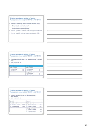 Critérios de avaliação de Ativo e Passivo
    Ajuste a valor presente (Art. 183, VIII e Art. 184, III)

• Aplicável a operações ativas e passivas de longo prazo:

      • Presunção de juros “embutidos”

      • Em processo de regulamentação
           p             g        ç

• Também aplicável a contas de curto prazo quando relevante

• Deve ser regulada ao longo do ano-calendário de 2008




                                                                            46




    Critérios de avaliação de Ativo e Passivo
    Ajuste a valor presente (Art. 183, VIII e Art. 184, III)

•      Compra de imobilizado por R$ 1.000, para pagamento em 2 anos, sem
       juros.

•      Valor presente: R$ 800


    Sem AVP                              Com AVP
    No ato da compra                     No ato da compra
C – Contas a pagar              1.000    C – Contas a pagar         800
D – Imobilizado                 1.000    D – Imobilizado            800
                                         Ao longo dos 2 anos
                                         C – Contas a pagar         200
                                         D – Desp. financ.          200

                                                                            47




    Critérios de avaliação de Ativo e Passivo
    Ajuste a valor presente (Art. 183, VIII e Art. 184, III)

•      Venda de mercadoria por R$ 1.000 para pagamento em 2
       anos, sem juros.
•      Valor presente: R$ 800


    Sem AVP                                Com AVP
    No ato da venda                        No ato da venda
    C – Receita de vendas        1.000     C – Receita de vendas      800
    D – Contas a receber         1.000     D – Contas a receber       800
                                           Ao longo dos 2 anos
                                           D – Contas a receber       200
                                           C – Receita financeira     200

                                                                            48




                                                                                 16
 