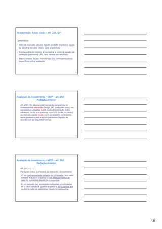 Incorporação, fusão, cisão – art. 226, §3º


Comentários:

• Valor de mercado só para registro contábil: mantida a opção
  de escolha de outro critério para a operação

• Contrapartida do registro a mercado é a conta de ajustes de
  avaliação patrimonial - PL, sem trânsito em resultado

• Não há efeitos fiscais: manutenção das normas tributárias
  específicas sobre avaliação




                                                                52




Avaliação de investimento – MEP – art. 248
                  Redação Anterior

    Art. 248 - No balanço patrimonial da companhia, os
    investimentos relevantes (artigo 247, parágrafo único) em
    sociedades coligadas sobre cuja administração tenha
    influência, ou de que participe com 20% (vinte por cento)
    ou mais d capital social, e em sociedades controladas,
           i do     it l   i l         i d d       t l d
    serão avaliados pelo valor de patrimônio líquido, de
    acordo com as seguintes normas:




                                                                53




Avaliação de investimento – MEP – art. 248
                  Redação Anterior

    Art. 247 – (…)
    Parágrafo único. Considera-se relevante o investimento:
    a) em cada sociedade coligada ou controlada, se o valor
    contábil é igual ou superior a 10% (dez por cento) do
    valor do patrimônio líquido da companhia;
    b) no conjunto das sociedades coligadas e controladas,
    se o valor contábil é igual ou superior a 15% (quinze por
    cento) do valor do patrimônio líquido da companhia.



                                                                54




                                                                     18
 
