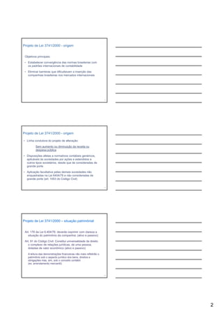 Projeto de Lei 3741/2000 - origem


 Objetivos principais:

 • Estabelecer convergência das normas brasileiras com
   os padrões internacionais de contabilidade

 • Eliminar barreiras que dificultavam a inserção das
   companhias brasileiras nos mercados internacionais




                                                                   4




Projeto de Lei 3741/2000 - origem

• Linha condutora do projeto de alteração:

         Sem aumento ou diminuição da receita ou
         despesa pública

• Disposições afetas a normativos contábeis genéricos,
  aplicáveis às sociedades por ações e estendidos a
  outros tipos societários, desde que de consideradas de
  grande porte

• Aplicação facultativa pelas demais sociedades não
  enquadradas na Lei 6404/76 e não consideradas de
  grande porte (art. 1053 do Código Civil)

                                                                   5




Projeto de Lei 3741/2000 – situação patrimônial


 Art. 176 da Lei 6.404/76: deverão exprimir com clareza a
   situação do patrimônio da companhia; (ativo e passivo)

 Art. 91 do Código Civil: Constitui universalidade de direito
   o co p e o de relações ju d cas, de u a pessoa,
      complexo     e ações jurídicas,     uma
   dotadas de valor econômico (ativo e passivo)

   A leitura das demonstrações financeiras não mais refletirão o
   patrimônio sob o aspecto jurídico dos bens, direitos e
   obrigações mas, sim, sob o conceito contábil.
   (ex. arrendamento mercantil)



                                                                   6




                                                                       2
 
