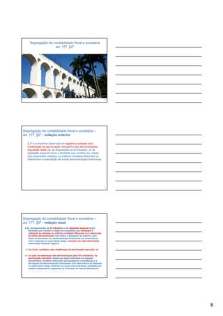 Segregação da contabilidade fiscal e societária
                    art. 177, §2º




                                                                              16




Segregação da contabilidade fiscal e societária –
art. 177, §2º - redação anterior

   § 2º A companhia observará em registros auxiliares sem
   modificação da escrituração mercantil e das demonstrações
   reguladas nesta Lei, as disposições da lei tributária, ou de
   legislação especial sobre a atividade que constitui seu objeto,
   que prescrevam métodos ou critérios contábeis diferentes ou
   determinem a elaboração de outras demonstrações financeiras.




                                                                              17




Segregação da contabilidade fiscal e societária –
art. 177, §2º - redação atual
 § 2o As disposições da lei tributária ou de legislação especial sobre
    atividade que constitui o objeto da companhia que conduzam à
    utilização de métodos ou critérios contábeis diferentes ou à elaboração
    de outras demonstrações não elidem a obrigação de elaborar, para
    todos os fins desta Lei, demonstrações financeiras em consonância
    com o disposto no caput deste artigo e deverão ser, alternativamente,
    observadas mediante registro:

 I – em livros auxiliares, sem modificação da escrituração mercantil; ou

 II – no caso da elaboração das demonstrações para fins tributários, na
     escrituração mercantil, desde que sejam efetuados em seguida
     lançamentos contábeis adicionais que assegurem a preparação e a
     divulgação de demonstrações financeiras com observância do disposto
     no caput deste artigo, devendo ser essas demonstrações auditadas por
     auditor independente registrado na Comissão de Valores Mobiliários.
     (Incluído pela Lei nº 11.638,de 2007)
                                                                              18




                                                                                   6
 