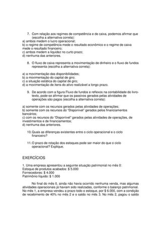 7. Com relação aos regimes de competência e de caixa, podemos afirmar que
       (escolha a alternativa correta):
a) ambos medem o lucro operacional;
b) o regime de competência mede o resultado econômico e o regime de caixa
mede o resultado financeiro;
c) ambos medem a liquidez no curto prazo;
d) nenhuma das anteriores.

   8. O fluxo de caixa representa a movimentação de dinheiro e o fluxo de fundos
      representa (escolha a alternativa correta):

a) a movimentação das disponibilidades;
b) a movimentação do capital de giro;
c) a situação estática do capital de giro;
d) a movimentação de itens do ativo realizável a longo prazo.

   9. De acordo com a figura Fluxo de fundos e reflexos na contabilidade do livro-
      texto, pode-se afirmar que os passivos gerados pelas atividades de
      operações são pagos (escolha a alternativa correta):

a) somente com os recursos gerados pelas atividades de operações;
b) somente com os recursos do “Disponível” gerados pelos financiamentos
bancários;
c) com os recursos do “Disponível” gerados pelas atividades de operações, de
investimentos e de financiamentos;
d) nenhuma das anteriores.

   10. Quais as diferenças existentes entre o ciclo operacional e o ciclo
       financeiro?

   11. O prazo de rotação dos estoques pode ser maior do que o ciclo
       operacional? Explique.


EXERCÍCIOS
1. Uma empresa apresentou a seguinte situação patrimonial no mês 0:
Estoque de produtos acabados: $ 5.000
Fornecedores: $ 4.000
Patrimônio líquido: $ 1.000

       No final do mês 0, ainda não havia ocorrido nenhuma venda, mas algumas
atividades operacionais já haviam sido realizadas, conforme o balanço patrimonial.
No mês 1, a empresa vendeu a prazo todo o estoque, por $ 6.000, com a condição
de recebimento de 40% no mês 2 e o saldo no mês 3. No mês 2, pagou o saldo
 