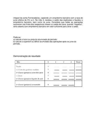 integral da conta Fornecedores, captando um empréstimo bancário com a taxa de
juros efetiva de 5% a.m. No mês 3, recebeu o saldo das duplicatas e liquidou o
empréstimo bancário, bem como os juros. Considere que todas as operações
ocorreram nos finais dos respectivos meses e o saldo de caixa, quando “negativo”,
será coberto com empréstimo bancário em valor suficiente para zerar o saldo.




Pede-se:
a) calcule o lucro ou prejuízo acumulado do período;
b) calcule o superávit ou déficit acumulado das operações após os juros do
período.




Demonstração do resultado
 