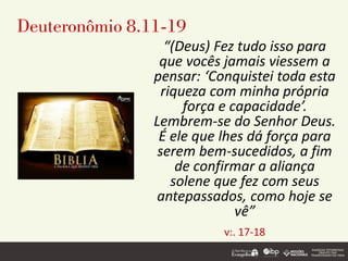 Deuteronômio 8.11-19
“(Deus) Fez tudo isso para
que vocês jamais viessem a
pensar: ‘Conquistei toda esta
riqueza com minha própria
força e capacidade’.
Lembrem-se do Senhor Deus.
É ele que lhes dá força para
serem bem-sucedidos, a fim
de confirmar a aliança
solene que fez com seus
antepassados, como hoje se
vê”
v:. 17-18
 