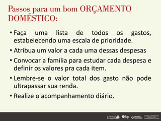 Passos para um bom ORÇAMENTO
DOMÉSTICO:
• Faça uma lista de todos os gastos,
estabelecendo uma escala de prioridade.
• Atribua um valor a cada uma dessas despesas
• Convocar a família para estudar cada despesa e
definir os valores pra cada item.
• Lembre-se o valor total dos gasto não pode
ultrapassar sua renda.
• Realize o acompanhamento diário.
 