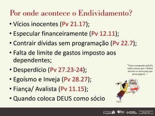 Por onde acontece o Endividamento?
• Vícios inocentes (Pv 21.17);
• Especular financeiramente (Pv 12.11);
• Contrair dívidas sem programação (Pv 22.7);
• Falta de limite de gastos imposto aos
dependentes;
• Desperdício (Pv 27.23-24);
• Egoísmo e Inveja (Pv 28.27);
• Fiança/ Avalista (Pv 11.15);
• Quando coloca DEUS como sócio
“Estou comprando pela Fé,
tenho certeza que o Senhor
proverá os meios para que
possa pagá-lo...”
 