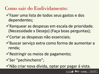 Como sair do Endividamento:
✓Fazer uma lista de todos seus gastos e dos
dependentes;
✓Ranquear as despesas em escala de prioridade.
(Necessidade x Desejo) (Faça boas perguntas);
✓Cortar as despesas não essenciais;
✓Buscar serviço extra como forma de aumentar a
renda;
✓Restringir os meios de pagamento;
✓Ser “pechincheiro”;
✓Não criar nova dívida, optar por pagar á vista.
 
