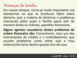 Finanças da família
Em nossos tempos, torna-se muito importante nos
atentarmos ao que as Escrituras falam sobre
dinheiro, pois a maioria de divórcios e problemas
relacionais pelos quais a família passa tem de
maneira direta ou indireta, questões financeiras.
Alguns agentes causadores destes problemas de
ordem financeira são: Consumismo, mau uso dos
instrumentos de crédito e o endividamento, que
causam problemas como nome sujo e mau
testemunho tanto dentro quanto fora de casa.
 