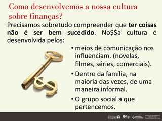 Como desenvolvemos a nossa cultura
sobre finanças?
Precisamos sobretudo compreender que ter coisas
não é ser bem sucedido. No$$a cultura é
desenvolvida pelos:
• meios de comunicação nos
influenciam. (novelas,
filmes, séries, comerciais).
• Dentro da família, na
maioria das vezes, de uma
maneira informal.
• O grupo social a que
pertencemos.
 