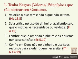 1. Tenha Regras (Valores/ Princípios) que
vão nortear seu Consumo.
1. Valorize o que tem e não o que não se tem.
(Hb 13.5)
2. Seja crítico no uso do dinheiro, avaliando se o
que o motiva, é necessidade ou vaidade. (Fl
4.19)
3. Lembre que, o amor ao dinheiro e as riquezas
nunca se satisfaz. (Ec 5.10)
4. Confie em Deus não no dinheiro e use seus
recursos para ajudar quem necessita. (ITm
6.17-19)
 
