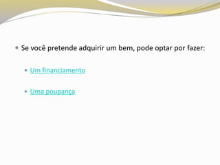  Se você pretende adquirir um bem, pode optar por fazer:
 Um financiamento
 Uma poupança
 