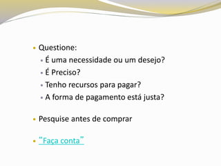  Questione:
 É uma necessidade ou um desejo?
 É Preciso?
 Tenho recursos para pagar?
 A forma de pagamento está justa?
 Pesquise antes de comprar
 “Faça conta”
 