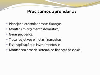  Planejar e controlar nossas finanças
 Montar um orçamento doméstico,
 Gerar poupança,
 Traçar objetivos e metas financeiras,
 Fazer aplicações e investimentos, e
 Montar seu próprio sistema de finanças pessoais.
Precisamos aprender a:
 