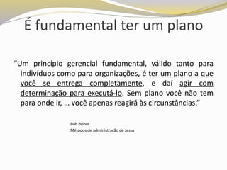 É fundamental ter um plano
“Um princípio gerencial fundamental, válido tanto para
indivíduos como para organizações, é ter um plano a que
você se entrega completamente, e daí agir com
determinação para executá-lo. Sem plano você não tem
para onde ir, … você apenas reagirá às circunstâncias.”
Bob Briner
Métodos de administração de Jesus
 