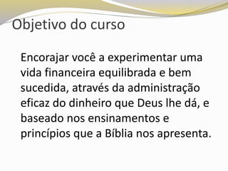 Objetivo do curso
Encorajar você a experimentar uma
vida financeira equilibrada e bem
sucedida, através da administração
eficaz do dinheiro que Deus lhe dá, e
baseado nos ensinamentos e
princípios que a Bíblia nos apresenta.
 