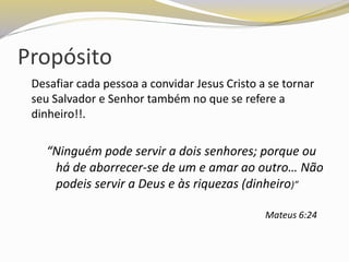Propósito
Desafiar cada pessoa a convidar Jesus Cristo a se tornar
seu Salvador e Senhor também no que se refere a
dinheiro!!.
“Ninguém pode servir a dois senhores; porque ou
há de aborrecer-se de um e amar ao outro… Não
podeis servir a Deus e às riquezas (dinheiro)”
Mateus 6:24
 