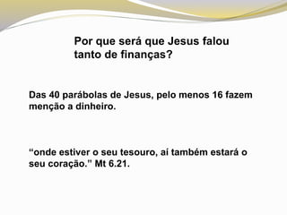Por que será que Jesus falou
tanto de finanças?
Das 40 parábolas de Jesus, pelo menos 16 fazem
menção a dinheiro.
“onde estiver o seu tesouro, aí também estará o
seu coração.” Mt 6.21.
 