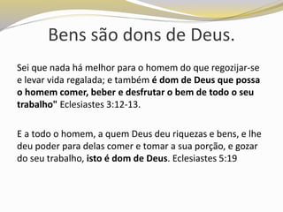 Bens são dons de Deus.
Sei que nada há melhor para o homem do que regozijar-se
e levar vida regalada; e também é dom de Deus que possa
o homem comer, beber e desfrutar o bem de todo o seu
trabalho" Eclesiastes 3:12-13.
E a todo o homem, a quem Deus deu riquezas e bens, e lhe
deu poder para delas comer e tomar a sua porção, e gozar
do seu trabalho, isto é dom de Deus. Eclesiastes 5:19
 