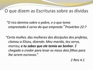 O que dizem as Escrituras sobre as dívidas
“O rico domina sobre o pobre, e o que toma
emprestado é servo do que empresta” Provérbio 22:7
“Certa mulher, das mulheres dos discípulos dos profetas,
clamou a Eliseu, dizendo: Meu marido, teu servo,
morreu; e tu sabes que ele temia ao Senhor. É
chegado o credor para levar os meus dois filhos para
lhe serem escravos.”
2 Reis 4.1
 