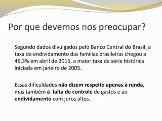 Por que devemos nos preocupar?
Segundo dados divulgados pelo Banco Central do Brasil, a
taxa de endividamento das famílias brasileiras chegou a
46,3% em abril de 2015, a maior taxa da série histórica
iniciada em janeiro de 2005.
Essas dificuldades não dizem respeito apenas à renda,
mas também à falta de controle de gastos e ao
endividamento com juros altos.
 