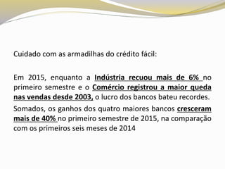Cuidado com as armadilhas do crédito fácil:
Em 2015, enquanto a Indústria recuou mais de 6% no
primeiro semestre e o Comércio registrou a maior queda
nas vendas desde 2003, o lucro dos bancos bateu recordes.
Somados, os ganhos dos quatro maiores bancos cresceram
mais de 40% no primeiro semestre de 2015, na comparação
com os primeiros seis meses de 2014
 