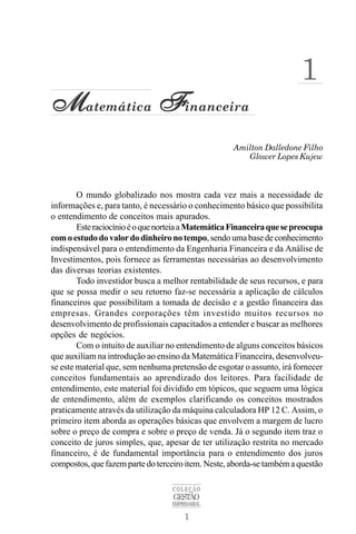 1
COLEÇÃO
GESTÃO
EMPRESARIAL
Amilton Dalledone Filho
M
M
M
M
Matemática F
F
F
F
Financeira
Glower Lopes Kujew
1
O mundo globalizado nos mostra cada vez mais a necessidade de
informações e, para tanto, é necessário o conhecimento básico que possibilita
o entendimento de conceitos mais apurados.
EsteraciocínioéoquenorteiaaMatemáticaFinanceiraquesepreocupa
comoestudodovalordodinheironotempo,sendoumabasedeconhecimento
indispensável para o entendimento da Engenharia Financeira e da Análise de
Investimentos, pois fornece as ferramentas necessárias ao desenvolvimento
das diversas teorias existentes.
Todo investidor busca a melhor rentabilidade de seus recursos, e para
que se possa medir o seu retorno faz-se necessária a aplicação de cálculos
financeiros que possibilitam a tomada de decisão e a gestão financeira das
empresas. Grandes corporações têm investido muitos recursos no
desenvolvimento de profissionais capacitados a entender e buscar as melhores
opções de negócios.
Com o intuito de auxiliar no entendimento de alguns conceitos básicos
que auxiliam na introdução ao ensino da Matemática Financeira, desenvolveu-
se este material que, sem nenhuma pretensão de esgotar o assunto, irá fornecer
conceitos fundamentais ao aprendizado dos leitores. Para facilidade de
entendimento, este material foi dividido em tópicos, que seguem uma lógica
de entendimento, além de exemplos clarificando os conceitos mostrados
praticamente através da utilização da máquina calculadora HP 12 C. Assim, o
primeiro item aborda as operações básicas que envolvem a margem de lucro
sobre o preço de compra e sobre o preço de venda. Já o segundo item traz o
conceito de juros simples, que, apesar de ter utilização restrita no mercado
financeiro, é de fundamental importância para o entendimento dos juros
compostos, que fazem parte do terceiro item. Neste, aborda-se também a questão
 