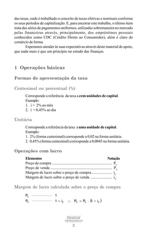2
FINANÇAS
EMPRESARIAIS
das taxas, onde é trabalhado o conceito de taxas efetivas e nominais conforme
os seus períodos de capitalização. E, para encerrar este trabalho, o último item
trata das séries de pagamentos uniformes, utilizadas sobremaneira no mercado
pelas financeiras através, principalmente, dos empréstimos pessoais
conhecidos como CDC (Crédito Direto ao Consumidor), além é claro do
comércio de forma.
Esperamos atender às suas expectativas através deste material de apoio,
que nada mais é que um princípio no estudo das finanças.
1 Operações básicas
Formas de apresentação da taxa
Centesimal ou percentual (%)
Corresponde a referência da taxa a cem unidades de capital.
Exemplo:
1. i = 2% ao mês
2. i = 0,45% ao dia
Unitária
Corresponde a referência da taxa a uma unidade de capital.
Exemplo:
1. 2% (forma centesimal) corresponde a 0,02 na forma unitária.
2. 0,45% (forma centesimal) corresponde a 0,0045 na forma unitária.
Operações com lucro
Elementos Notação
Preço de compra ............................................................. PC
Preço de venda ............................................................... PV
Margem de lucro sobre o preço de compra..................... iC
Margem de lucro sobre o preço de venda ...................... iV
Margem de lucro calculada sobre o preço de compra
 