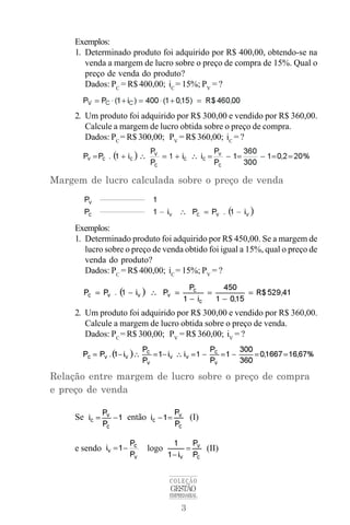 3
COLEÇÃO
GESTÃO
EMPRESARIAL
Exemplos:
1. Determinado produto foi adquirido por R$ 400,00, obtendo-se na
venda a margem de lucro sobre o preço de compra de 15%. Qual o
preço de venda do produto?
Dados: PC
= R$ 400,00; iC
= 15%; PV
= ?
2. Um produto foi adquirido por R$ 300,00 e vendido por R$ 360,00.
Calcule a margem de lucro obtida sobre o preço de compra.
Dados: PC
= R$ 300,00; PV
= R$ 360,00; iC
= ?
Margem de lucro calculada sobre o preço de venda
Exemplos:
1. Determinado produto foi adquirido por R$ 450,00. Se a margem de
lucro sobre o preço de venda obtido foi igual a 15%, qual o preço de
venda do produto?
Dados: PC
= R$ 400,00; iC
= 15%; PV
= ?
2. Um produto foi adquirido por R$ 300,00 e vendido por R$ 360,00.
Calcule a margem de lucro obtida sobre o preço de venda.
Dados: PC
= R$ 300,00; PV
= R$ 360,00; iV
= ?
Relação entre margem de lucro sobre o preço de compra
e preço de venda
Se então (I)
e sendo logo (II)
 