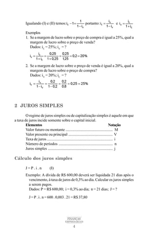 4
FINANÇAS
EMPRESARIAIS
Igualando (I) e (II) temos: portanto: e
Exemplos
1. Se a margem de lucro sobre o preço de compra é igual a 25%, qual a
margem de lucro sobre o preço de venda?
Dados: iC
= 25%; iV
= ?
2. Se a margem de lucro sobre o preço de venda é igual a 20%, qual a
margem de lucro sobre o preço de compra?
Dados: iV
= 20%; iC
= ?
2 JUROS SIMPLES
O regime de juros simples ou de capitalização simples é aquele em que
a taxa de juros incide somente sobre o capital inicial.
Elementos Notação
Valor futuro ou montante ................................................ M
Valor presente ou principal ............................................. V
Taxa de juros ................................................................... i
Número de períodos ....................................................... n
Juros simples .................................................................. j
Cálculo dos juros simples
J = P . i . n (I)
Exemplo: A dívida de R$ 600,00 deverá ser liquidada 21 dias após o
vencimento, à taxa de juros de 0,3% ao dia. Calcular os juros simples
a serem pagos.
Dados: P = R$ 600,00; i = 0,3% ao dia; n = 21 dias; J = ?
J = P . i . n = 600 . 0,003 . 21 = R$ 37,80
 