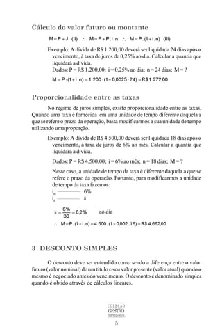 5
COLEÇÃO
GESTÃO
EMPRESARIAL
Cálculo do valor futuro ou montante
Exemplo: A dívida de R$ 1.200,00 deverá ser liquidada 24 dias após o
vencimento, à taxa de juros de 0,25% ao dia. Calcular a quantia que
liquidará a dívida.
Dados: P = R$ 1.200,00; i = 0,25% ao dia; n = 24 dias; M = ?
Proporcionalidade entre as taxas
No regime de juros simples, existe proporcionalidade entre as taxas.
Quando uma taxa é fornecida em uma unidade de tempo diferente daquela a
que se refere o prazo da operação, basta modificarmos a sua unidade de tempo
utilizando uma proporção.
Exemplo: A dívida de R$ 4.500,00 deverá ser liquidada 18 dias após o
vencimento, à taxa de juros de 6% ao mês. Calcular a quantia que
liquidará a dívida.
Dados: P = R$ 4.500,00; i = 6% ao mês; n = 18 dias; M = ?
Neste caso, a unidade de tempo da taxa é diferente daquela a que se
refere o prazo da operação. Portanto, para modificarmos a unidade
de tempo da taxa fazemos:
im
6%
id
x
ao dia
3 DESCONTO SIMPLES
O desconto deve ser entendido como sendo a diferença entre o valor
futuro (valor nominal) de um título e seu valor presente (valor atual) quando o
mesmo é negociado antes do vencimento. O desconto é denominado simples
quando é obtido através de cálculos lineares.
 