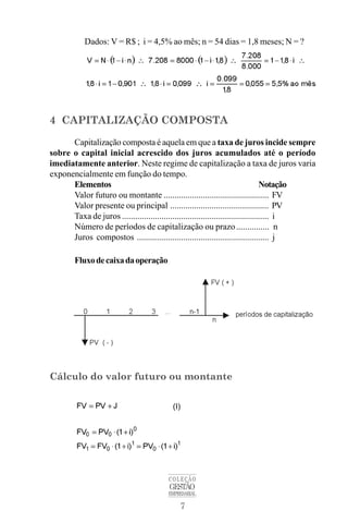 7
COLEÇÃO
GESTÃO
EMPRESARIAL
Dados: V = R$ ; i = 4,5% ao mês; n = 54 dias = 1,8 meses; N = ?
4 CAPITALIZAÇÃO COMPOSTA
Capitalização composta é aquela em que a taxa de juros incide sempre
sobre o capital inicial acrescido dos juros acumulados até o período
imediatamente anterior. Neste regime de capitalização a taxa de juros varia
exponencialmente em função do tempo.
Elementos Notação
Valor futuro ou montante ................................................ FV
Valor presente ou principal ............................................. PV
Taxa de juros ................................................................... i
Número de períodos de capitalização ou prazo............... n
Juros compostos ............................................................ j
Fluxodecaixadaoperação
Cálculo do valor futuro ou montante
(I)
 