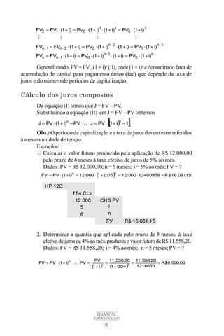 8
FINANÇAS
EMPRESARIAIS
Generalizando, FV = PV . (1 + i)n
(II), onde (1 + i)n
édenominado fatorde
acumulação de capital para pagamento único (fac) que depende da taxa de
juros e do número de períodos de capitalização.
Cálculo dos juros compostos
Da equação (I) temos que J = FV – PV.
Substituindo a equação (II) em J = FV – PV obtemos
Obs.: O período de capitalização e a taxa de juros devem estar referidos
à mesma unidade de tempo.
Exemplos:
1. Calcular o valor futuro produzido pela aplicação de R$ 12.000,00
pelo prazo de 6 meses à taxa efetiva de juros de 5% ao mês.
Dados: PV = R$ 12.000,00; n = 6 meses; i = 5% ao mês; FV = ?
2. Determinar a quantia que aplicada pelo prazo de 5 meses, à taxa
efetivadejurosde4%aomês,produziuovalorfuturodeR$11.558,20.
Dados: FV = R$ 11.558,20; i = 4% ao mês; n = 5 meses; PV = ?
 