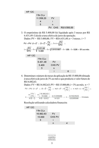 9
COLEÇÃO
GESTÃO
EMPRESARIAL
3. O empréstimo de R$ 5.400,00 foi liquidado após 3 meses por R$
6.431,49. Calcule a taxa efetiva de juros da operação.
Dados: PV = R$ 5.400,00; FV = R$ 6.431,49; n = 3 meses; i = ?
4. Determinar onúmerodemeses daaplicaçãodeR$ 15.000,00 efetuada
à taxa efetiva de juros de 3% ao mês e que produziu o valor futuro de
R$16.882,63.
Dados: FV = R$ 16.882,63; PV = R$ 15.000,00; i = 3% ao mês; n = ?
Resolução utilizando calculadora financeira
 