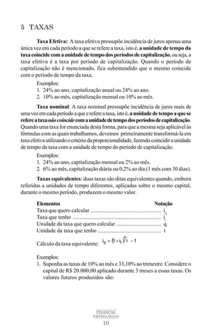10
FINANÇAS
EMPRESARIAIS
5 TAXAS
Taxa Efetiva: A taxa efetiva pressupõe incidência de juros apenas uma
única vez em cada período a que se refere a taxa, isto é, a unidade de tempo da
taxacoincidecomaunidadedetempodosperíodosdecapitalização,ouseja,a
taxa efetiva é a taxa por período de capitalização. Quando o período de
capitalização não é mencionado, fica subentendido que o mesmo coincide
com o período de tempo da taxa.
Exemplos:
1. 24% ao ano, capitalização anual ou 24% ao ano.
2. 10% ao mês, capitalização mensal ou 10% ao mês.
Taxa nominal: A taxa nominal pressupõe incidência de juros mais de
umavezemcadaperíodoaqueerefereataxa,istoé,aunidadedetempoaquese
refereataxanãocoincidecomaunidadedetempodosperíodosdecapitalização.
Quando uma taxa for enunciada desta forma, para que a mesma seja aplicável às
fórmulas com as quais trabalhamos, devemos primeiramente transformá-la em
taxaefetivautilizandoocritériodaproporcionalidade,fazendocoincidiraunidade
de tempo da taxa com a unidade de tempo do período de capitalização.
Exemplos:
1. 24% ao ano, capitalização mensal ou 2% ao mês.
2. 6% ao mês, capitalização diária ou 0,2% ao dia (1 mês com 30 dias).
Taxas equivalentes: duas taxas são ditas equivalentes quando, embora
referidas a unidades de tempo diferentes, aplicadas sobre o mesmo capital,
durante o mesmo período, produzem o mesmo valor.
Elementos Notação
Taxa que quero calcular .................................................. iq
Taxa que tenho ............................................................... it
Unidade da taxa que quero calcular ................................ q
Unidade da taxa que tenho ............................................. t
Cálculo da taxa equivalente:
Exemplos:
1. Suponha as taxas de 10% ao mês e 33,10% ao trimestre. Considere o
capital de R$ 20.000,00 aplicado durante 3 meses a essas taxas. Os
valores futuros produzidos são:
 