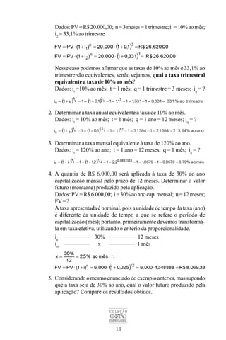 11
COLEÇÃO
GESTÃO
EMPRESARIAL
Dados:PV=R$20.000,00; n=3meses=1trimestre;i1
=10%aomês;
i2
= 33,1% ao trimestre
Nesse caso podemos afirmar que as taxas de 10% ao mês e 33,1% ao
trimestre são equivalentes, senão vejamos, qual a taxa trimestral
equivalente a taxa de 10% ao mês?
Dados: it
=10% ao mês; t = 1 mês; q = 1 trimestre = 3 meses; iq
= ?
2. Determinar a taxa anual equivalente a taxa de 10% ao mês.
Dados: it
= 10% ao mês; t = 1 mês; q = 1 ano = 12 meses; iq
= ?
3. Determinar a taxa mensal equivalente à taxa de 120% ao ano.
Dados: it
= 120% ao ano; t = 1 ano = 12 meses; q = 1 mês; iq
= ?
4. A quantia de R$ 6.000,00 será aplicada à taxa de 30% ao ano
capitalização mensal pelo prazo de 12 meses. Determinar o valor
futuro (montante) produzido pela aplicação.
Dados: PV = R$ 6.000,00; i = 30% ao ano cap. mensal; n = 12 meses;
FV=?
A taxa apresentada é nominal, pois a unidade de tempo da taxa (ano)
é diferente da unidade de tempo a que se refere o período de
capitalização (mês); portanto, primeiramente devemos transformá-
la em taxa efetiva, utilizando o critério da proporcionalidade.
ia
30% 12 meses
im
x 1 mês
5. Considerando o mesmo enunciado do exemplo anterior, mas supondo
que a taxa seja de 30% ao ano, qual o valor futuro produzido pela
aplicação? Compare os resultados obtidos.
 